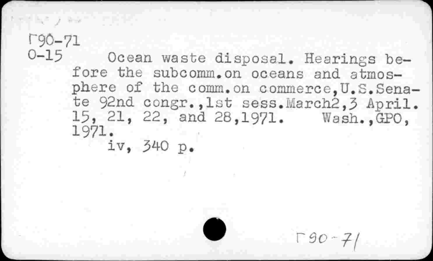 ﻿y .
P90-71
0-15 Ocean waste disposal. Hearings before the subcomm.on oceans and atmosphere of the comm.on commerce,U.S.Senate 92nd congr.jlst sess.March2,5 April. 15, 21, 22, and 28,1971. Wash.,GPO, 1971.
iv, 540 p.
rso-?(